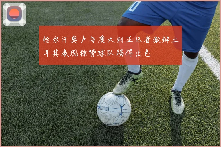 恰尔汗奥卢与澳大利亚记者激辩土耳其表现称赞球队踢得出色