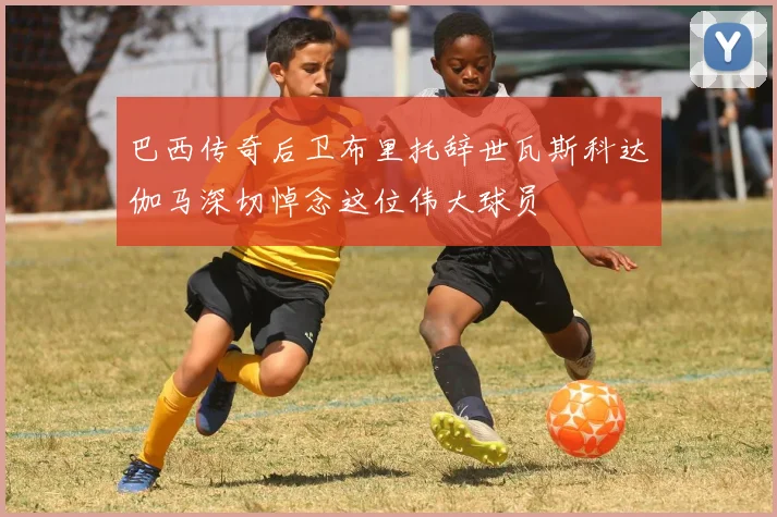 巴西传奇后卫布里托辞世瓦斯科达伽马深切悼念这位伟大球员