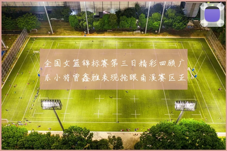 全国女篮锦标赛第三日精彩回顾广东小将曾鑫雅表现抢眼南溪赛区正式开赛