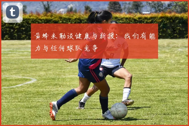黄蜂米勒谈健康与新援：我们有能力与任何球队竞争