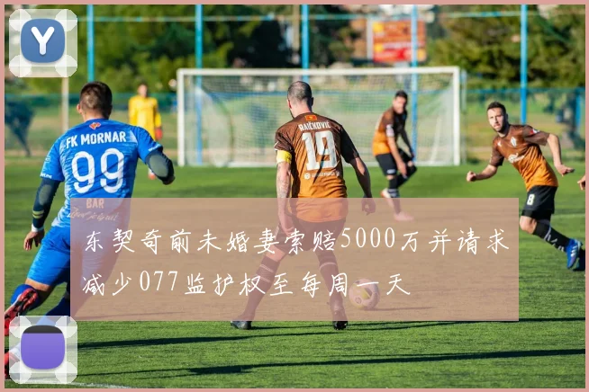 东契奇前未婚妻索赔5000万并请求减少077监护权至每周一天